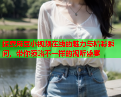 探索麻豆小视频在线的魅力与精彩瞬间，带你领略不一样的视听盛宴