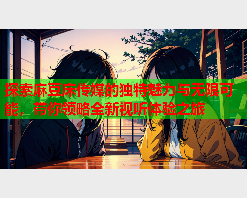 探索麻豆床传媒的独特魅力与无限可能，带你领略全新视听体验之旅