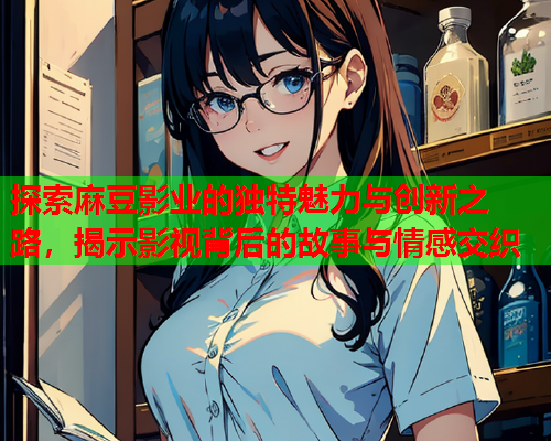 探索麻豆影业的独特魅力与创新之路，揭示影视背后的故事与情感交织