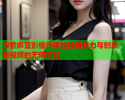 探索麻豆影像传媒的独特魅力与创意短视频的无限可能