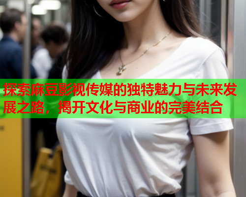 探索麻豆影视传媒的独特魅力与未来发展之路，揭开文化与商业的完美结合