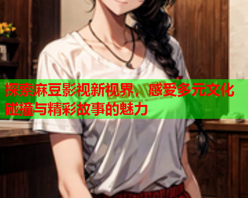 探索麻豆影视新视界，感受多元文化碰撞与精彩故事的魅力