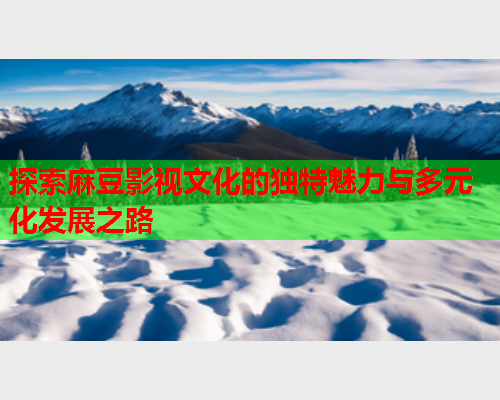 探索麻豆影视文化的独特魅力与多元化发展之路