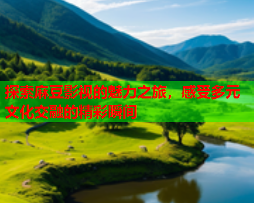 探索麻豆影视的魅力之旅，感受多元文化交融的精彩瞬间