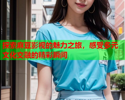 探索麻豆影视的魅力之旅，感受多元文化交融的精彩瞬间