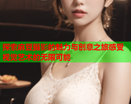 探索麻豆摄影的魅力与创意之旅感受视觉艺术的无限可能