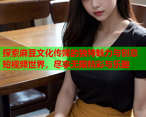 探索麻豆文化传媒的独特魅力与创意短视频世界，尽享无限精彩与乐趣