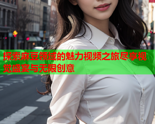 探索麻豆领域的魅力视频之旅尽享视觉盛宴与无限创意