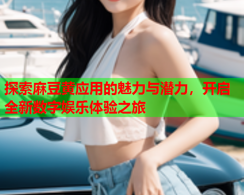 探索麻豆黄应用的魅力与潜力，开启全新数字娱乐体验之旅