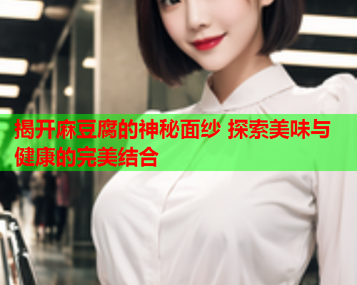 揭开麻豆腐的神秘面纱 探索美味与健康的完美结合