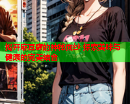 揭开麻豆腐的神秘面纱 探索美味与健康的完美结合