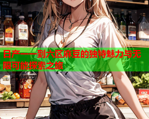 日产一一到六区麻豆的独特魅力与无限可能探索之旅 日产一一到六区麻豆的独特魅力与无限可能探索之旅