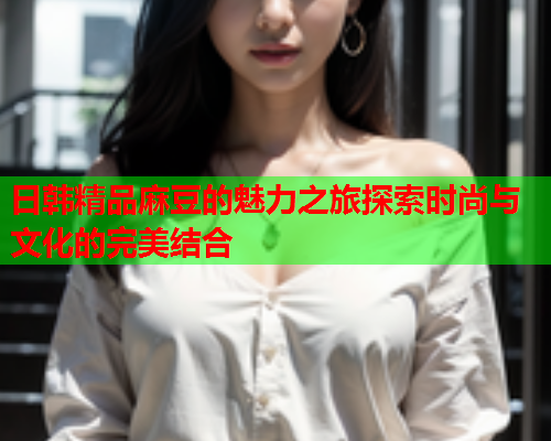 日韩精品麻豆的魅力之旅探索时尚与文化的完美结合