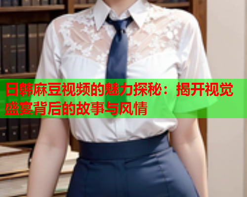 日韩麻豆视频的魅力探秘：揭开视觉盛宴背后的故事与风情