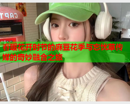 春暖花开时节的麻豆花季与忘忧草传媒的奇妙融合之旅