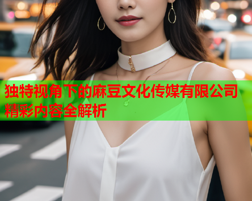 独特视角下的麻豆文化传媒有限公司精彩内容全解析