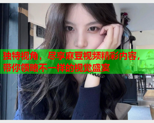 独特视角，尽享麻豆视频精彩内容，带你领略不一样的视觉盛宴