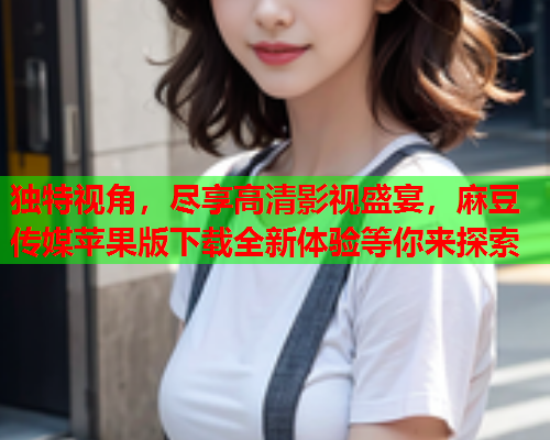 独特视角，尽享高清影视盛宴，麻豆传媒苹果版下载全新体验等你来探索