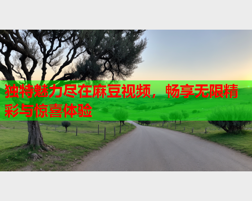 独特魅力尽在麻豆视频，畅享无限精彩与惊喜体验