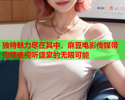 独特魅力尽在其中，麻豆电影传媒带你领略视听盛宴的无限可能