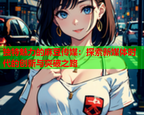 独特魅力的麻豆传媒：探索新媒体时代的创新与突破之路