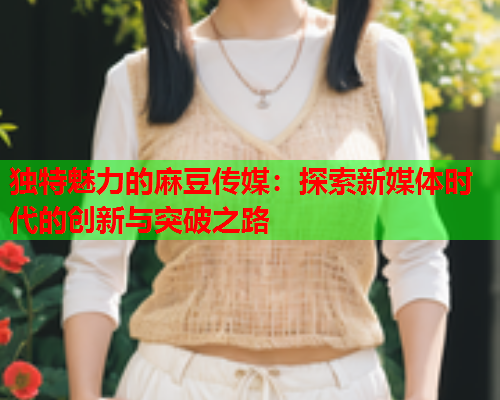 独特魅力的麻豆传媒：探索新媒体时代的创新与突破之路