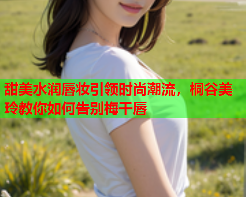 甜美水润唇妆引领时尚潮流，桐谷美玲教你如何告别梅干唇