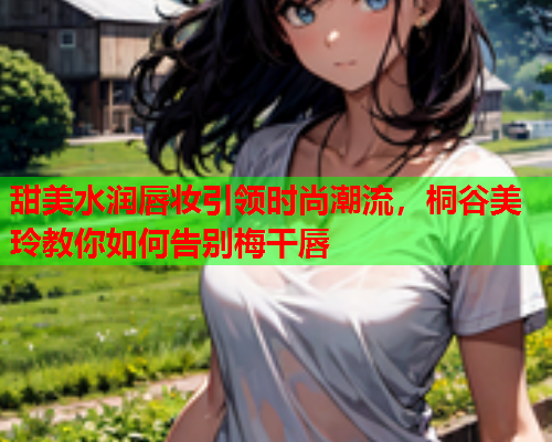 甜美水润唇妆引领时尚潮流，桐谷美玲教你如何告别梅干唇