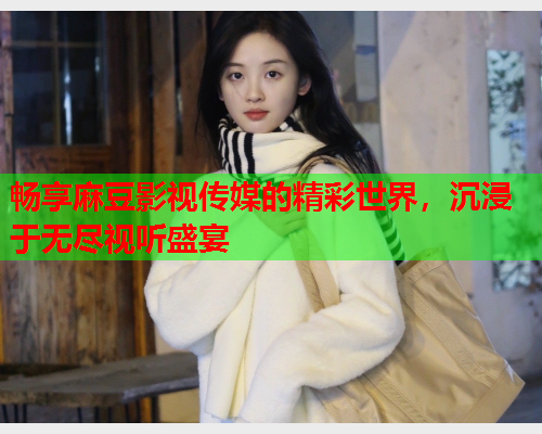 畅享麻豆影视传媒的精彩世界，沉浸于无尽视听盛宴