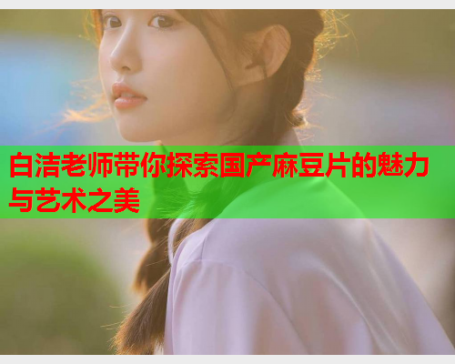 白洁老师带你探索国产麻豆片的魅力与艺术之美