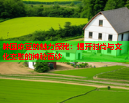 韩国麻豆的魅力探秘：揭开时尚与文化交融的神秘面纱
