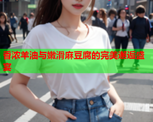 香浓羊油与嫩滑麻豆腐的完美邂逅盛宴