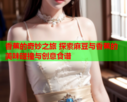 香蕉的奇妙之旅 探索麻豆与香蕉的美味碰撞与创意食谱