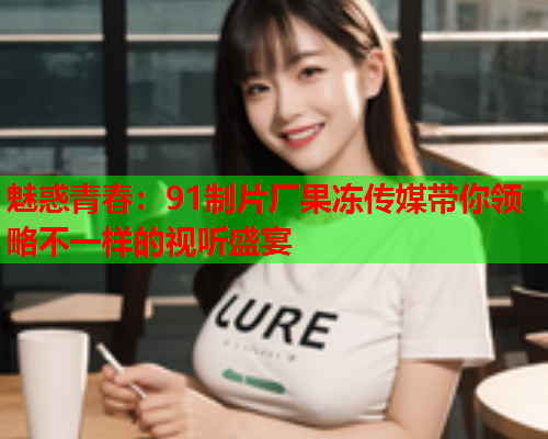 魅惑青春：91制片厂果冻传媒带你领略不一样的视听盛宴