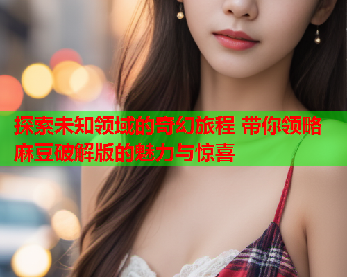 探索未知领域的奇幻旅程 带你领略麻豆破解版的魅力与惊喜