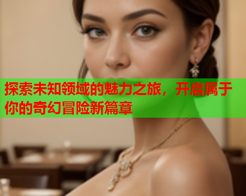 探索未知领域的魅力之旅，开启属于你的奇幻冒险新篇章