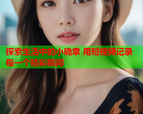 探索生活中的小确幸 用短视频记录每一个精彩瞬间