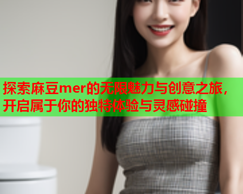 探索麻豆mer的无限魅力与创意之旅，开启属于你的独特体验与灵感碰撞
