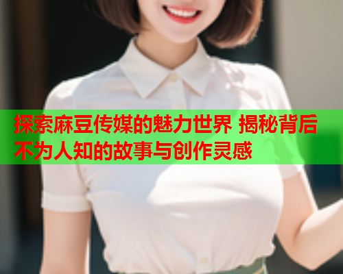 探索麻豆传媒的魅力世界 揭秘背后不为人知的故事与创作灵感