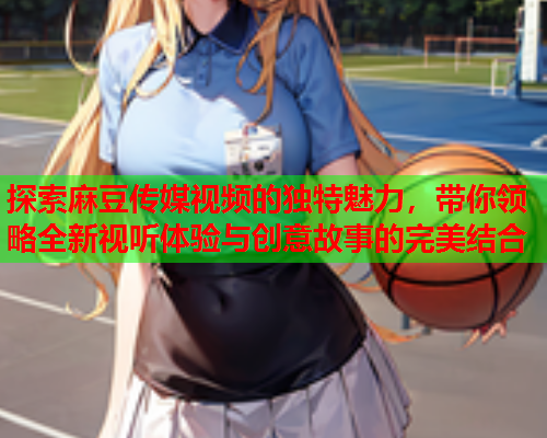 探索麻豆传媒视频的独特魅力，带你领略全新视听体验与创意故事的完美结合