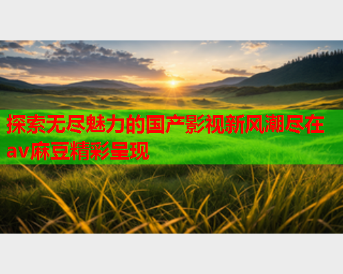 探索无尽魅力的国产影视新风潮尽在av麻豆精彩呈现