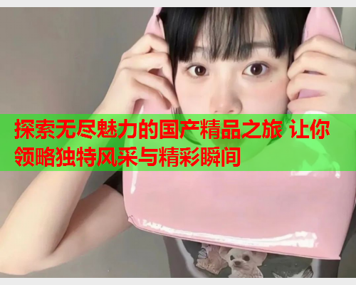 探索无尽魅力的国产精品之旅 让你领略独特风采与精彩瞬间