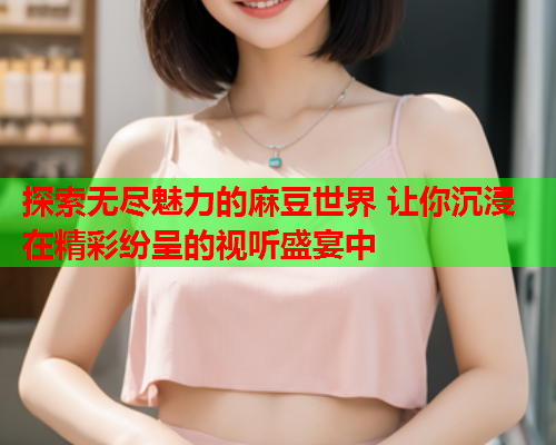 探索无尽魅力的麻豆世界 让你沉浸在精彩纷呈的视听盛宴中