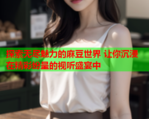 探索无尽魅力的麻豆世界 让你沉浸在精彩纷呈的视听盛宴中