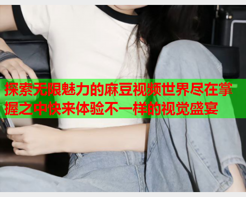 探索无限魅力的麻豆视频世界尽在掌握之中快来体验不一样的视觉盛宴