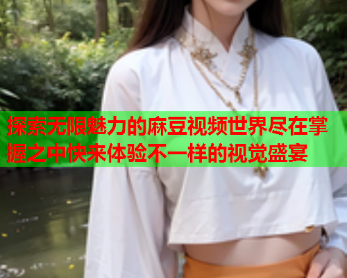 探索无限魅力的麻豆视频世界尽在掌握之中快来体验不一样的视觉盛宴