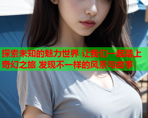 探索未知的魅力世界 让我们一起踏上奇幻之旅 发现不一样的风景与故事