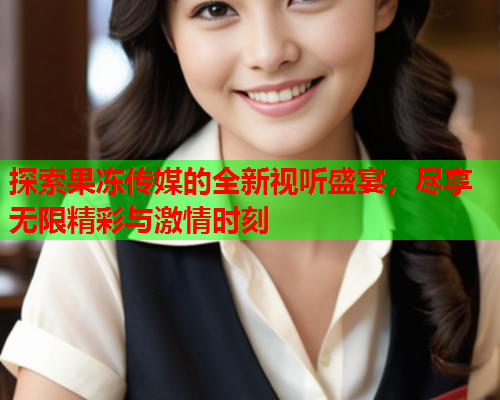 探索果冻传媒的全新视听盛宴，尽享无限精彩与激情时刻