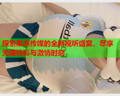 探索果冻传媒的全新视听盛宴，尽享无限精彩与激情时刻