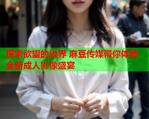 探索欲望的边界 麻豆传媒带你体验全新成人影像盛宴